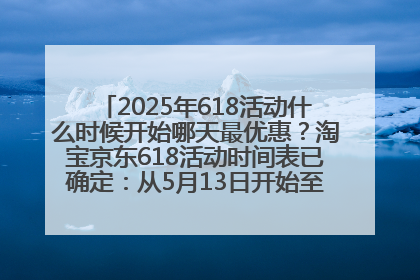2025年618活动什么时候开始哪天最优惠？淘宝京东618活动时间表已确定：从5月13日开始至6月18日结束
