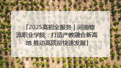 2025高招全服务｜河南物流职业学院：打造产教融合新高地 推动高质量快速发展