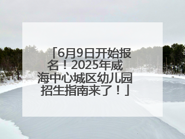 6月9日开始报名！2025年威海中心城区幼儿园招生指南来了！