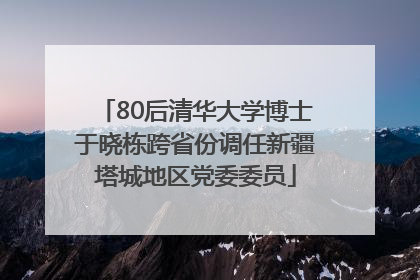 80后清华大学博士于晓栋跨省份调任新疆塔城地区党委委员