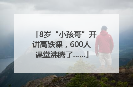 8岁“小孩哥”开讲高铁课，600人课堂沸腾了……