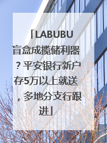 LABUBU盲盒成揽储利器？平安银行新户存5万以上就送，多地分支行跟进